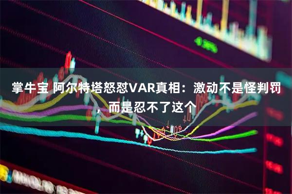 掌牛宝 阿尔特塔怒怼VAR真相：激动不是怪判罚，而是忍不了这个