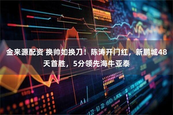 金来源配资 换帅如换刀！陈涛开门红，新鹏城48天首胜，5分领先海牛亚泰