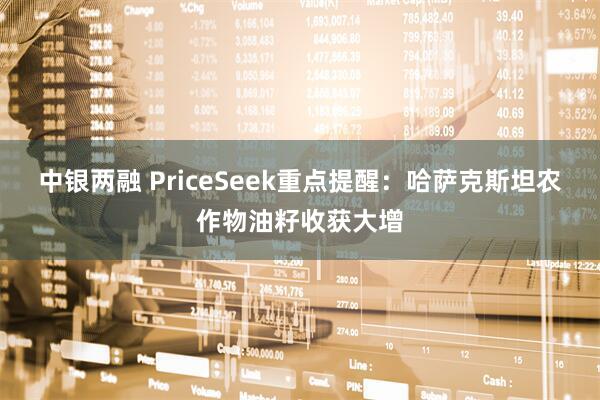 中银两融 PriceSeek重点提醒：哈萨克斯坦农作物油籽收获大增