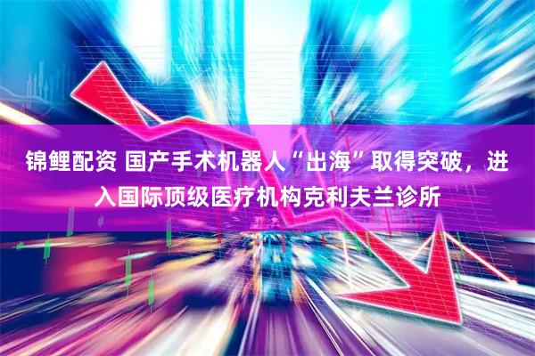 锦鲤配资 国产手术机器人“出海”取得突破，进入国际顶级医疗机构克利夫兰诊所