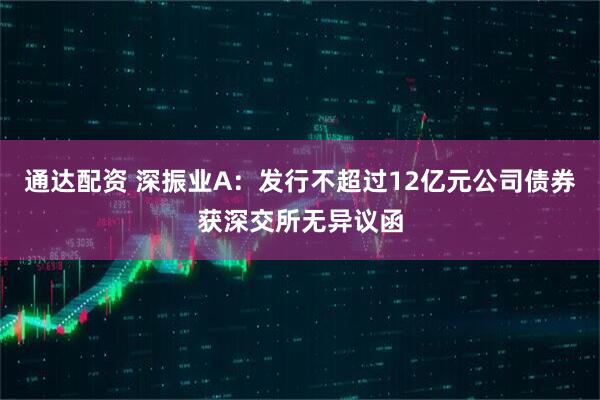 通达配资 深振业A：发行不超过12亿元公司债券获深交所无异议函