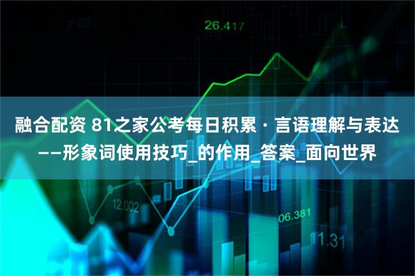 融合配资 81之家公考每日积累 · 言语理解与表达——形象词使用技巧_的作用_答案_面向世界