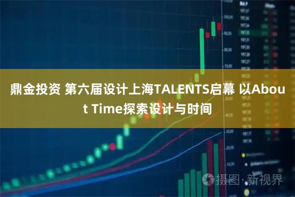 鼎金投资 第六届设计上海TALENTS启幕 以About Time探索设计与时间