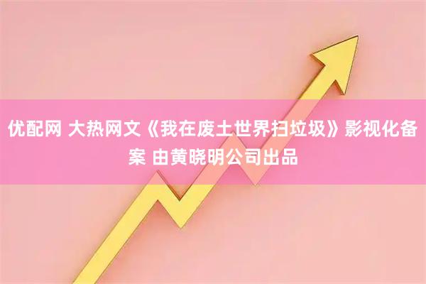 优配网 大热网文《我在废土世界扫垃圾》影视化备案 由黄晓明公司出品