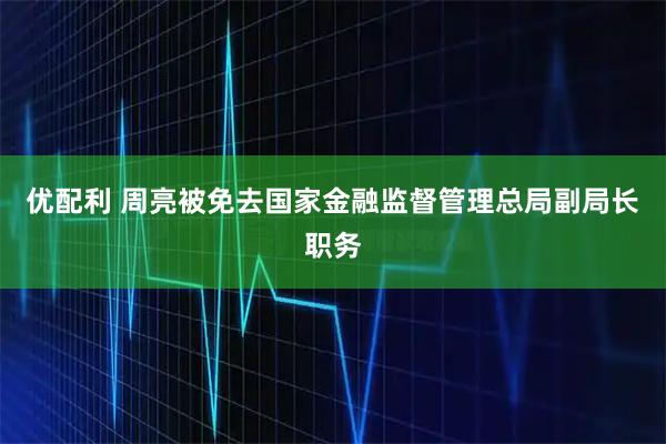 优配利 周亮被免去国家金融监督管理总局副局长职务