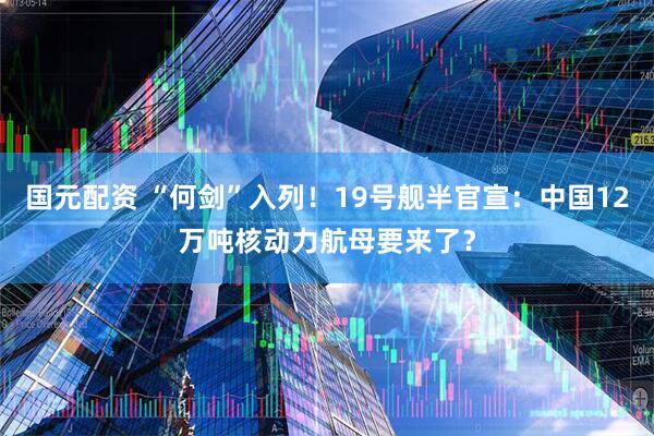 国元配资 “何剑”入列！19号舰半官宣：中国12万吨核动力航母要来了？
