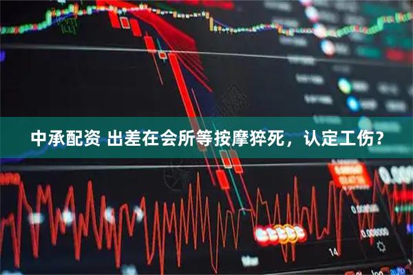 中承配资 出差在会所等按摩猝死，认定工伤？