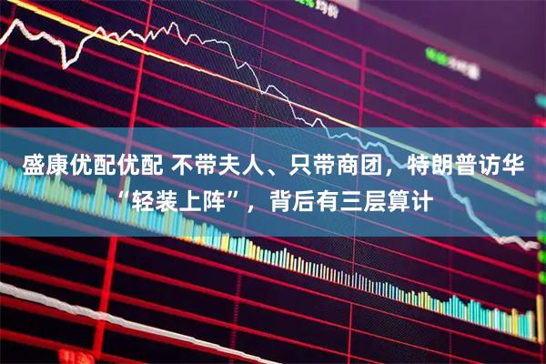 盛康优配优配 不带夫人、只带商团，特朗普访华“轻装上阵”，背后有三层算计