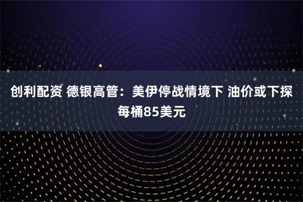 创利配资 德银高管：美伊停战情境下 油价或下探每桶85美元