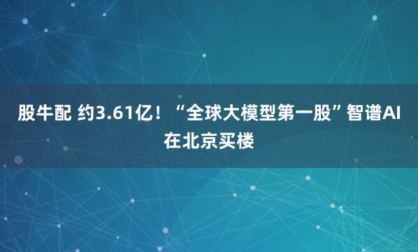 股牛配 约3.61亿！“全球大模型第一股”智谱AI在北京买楼