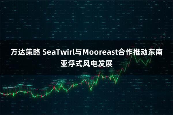 万达策略 SeaTwirl与Mooreast合作推动东南亚浮式风电发展