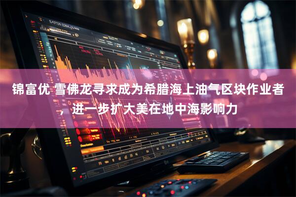 锦富优 雪佛龙寻求成为希腊海上油气区块作业者，进一步扩大美在地中海影响力