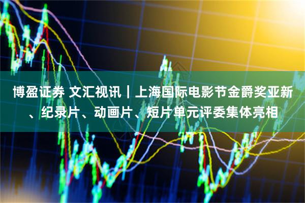博盈证券 文汇视讯｜上海国际电影节金爵奖亚新、纪录片、动画片、短片单元评委集体亮相