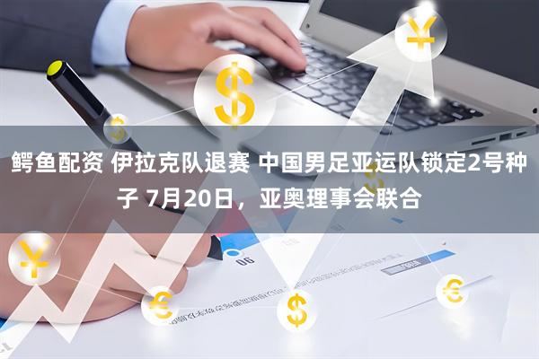 鳄鱼配资 伊拉克队退赛 中国男足亚运队锁定2号种子 7月20日，亚奥理事会联合