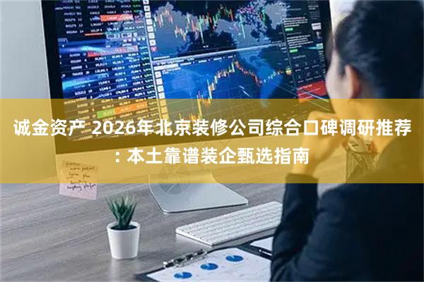 诚金资产 2026年北京装修公司综合口碑调研推荐: 本土靠谱装企甄选指南