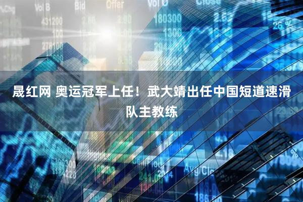 晟红网 奥运冠军上任！武大靖出任中国短道速滑队主教练