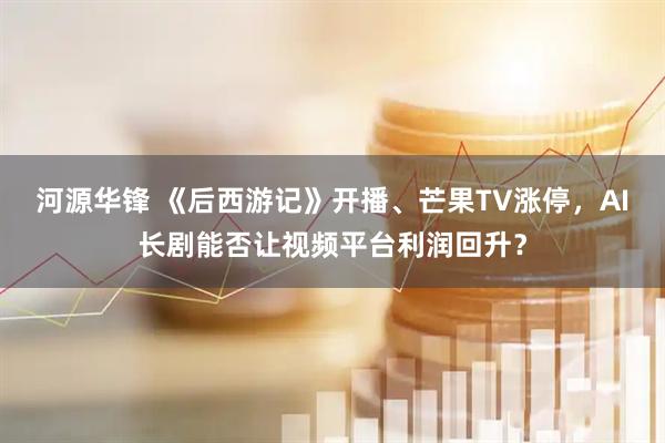 河源华锋 《后西游记》开播、芒果TV涨停，AI长剧能否让视频平台利润回升？